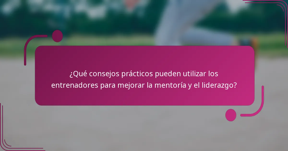 ¿Qué consejos prácticos pueden utilizar los entrenadores para mejorar la mentoría y el liderazgo?